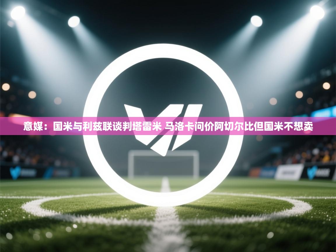 意媒：国米与利兹联谈判塔雷米 马洛卡问价阿切尔比但国米不想卖